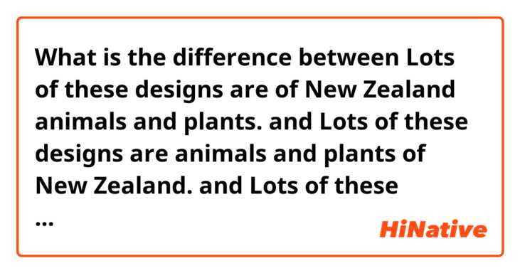 What is the difference between Lots of these designs are of New Zealand animals and plants. and Lots of these designs are animals and plants of New Zealand. and Lots of these designs are New Zealand animals and plants. ?