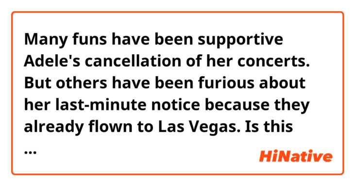Many funs have been supportive Adele's cancellation of her concerts.
But others have been furious about her last-minute notice because they already flown to Las Vegas.

Is this sentence correct ?