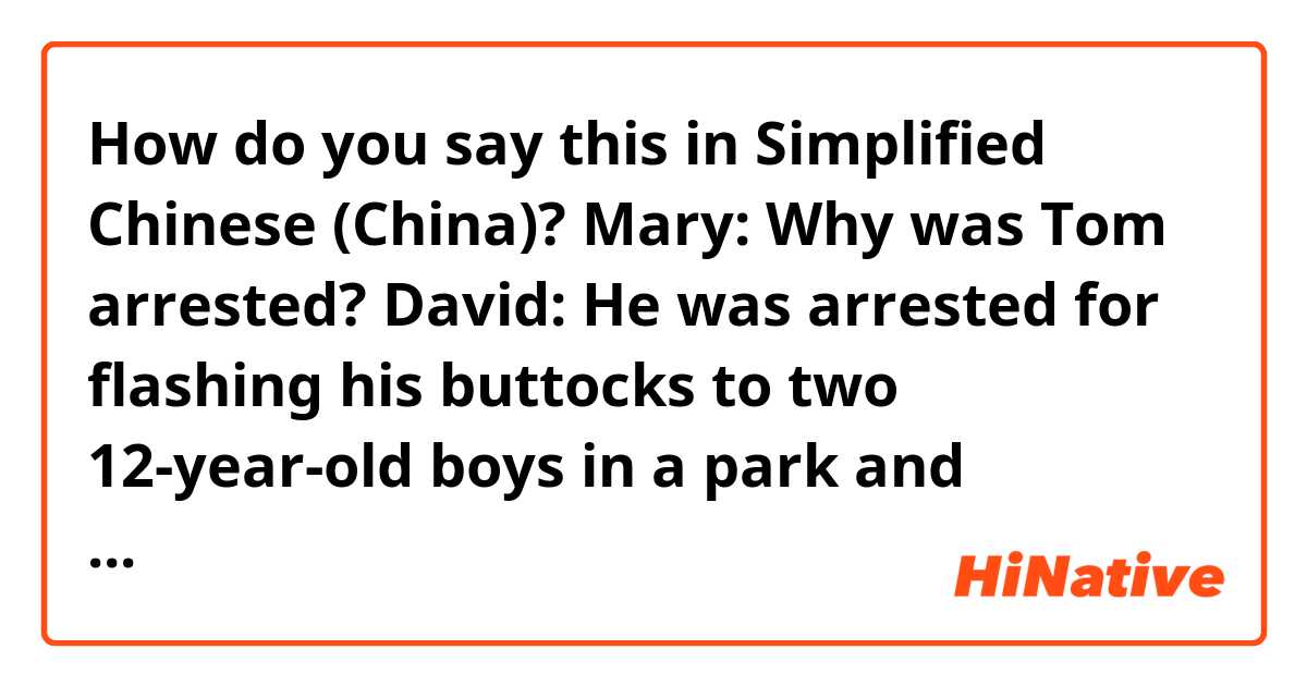 How do you say this in Simplified Chinese (China)? Mary: Why was Tom arrested?
David: He was arrested for flashing his buttocks to two 12-year-old boys in a park and masturbating.
M: I don't believe it. Tom would never do that. 