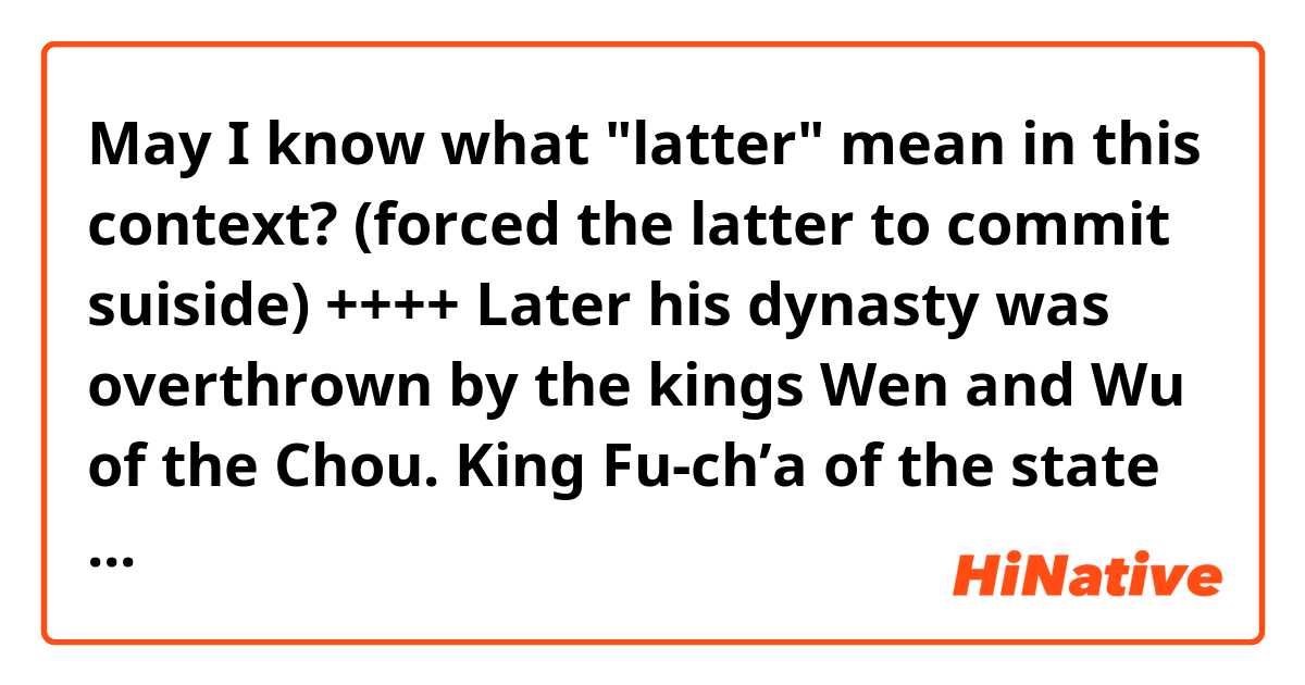 May I know what "latter" mean in this context? (forced the latter to commit suiside)

++++
Later his dynasty was overthrown by the kings Wen and Wu of the Chou. King Fu-ch’a of the state of Wu, p.764instead of listening to the remonstrances of his minister Wu Tzu-hsü, forced the latter to commit suicide.3 Eventually Fu-ch’a was killed by King Kou-chien of the state of Yüeh.