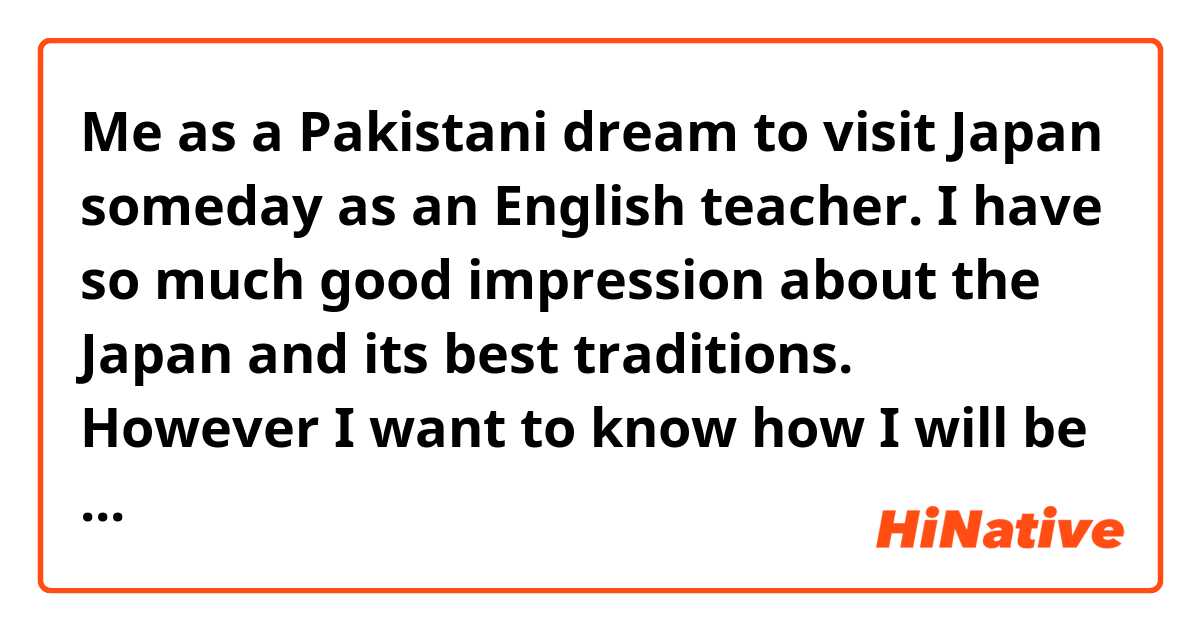 Me as a Pakistani dream to visit Japan someday as an English teacher. I have so much good impression about the Japan and its best traditions. However I want to know how I will be treated if I want to live there. how people view legal foreigners in Japan. Feel free to share your Opinion. Hopefully this will help me in my future decision.