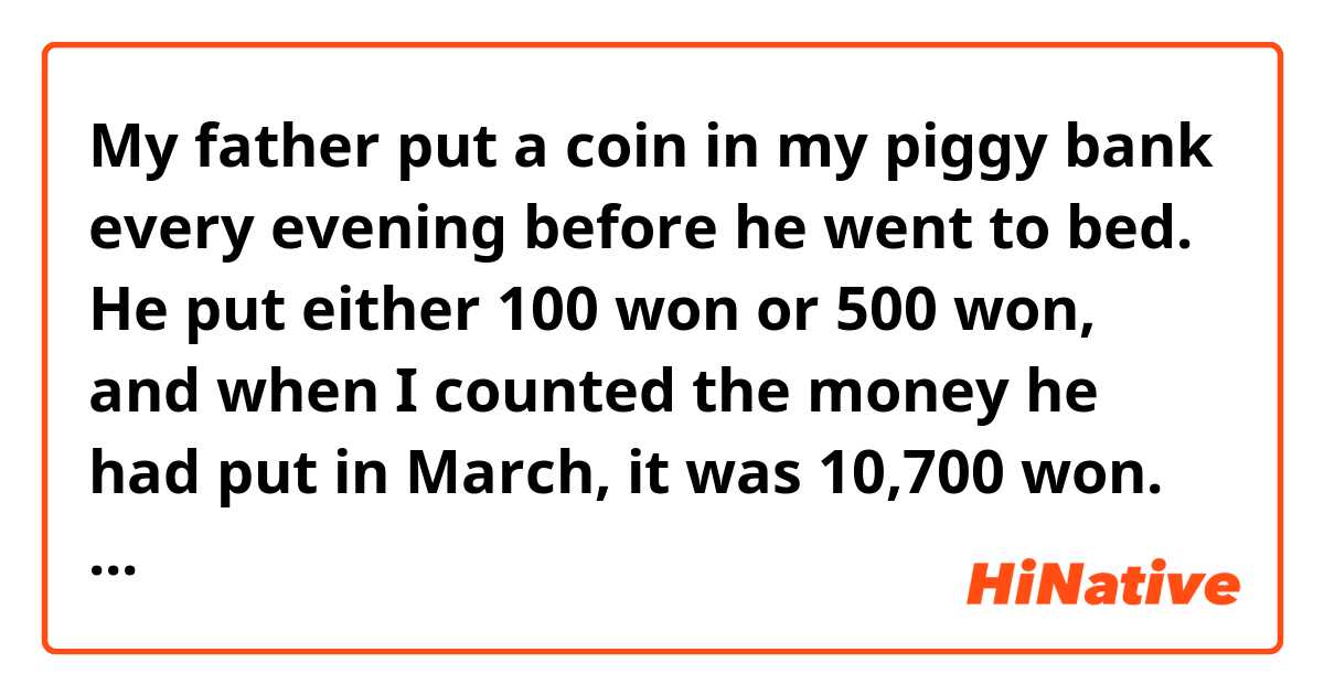 My father put a coin in my piggy bank every evening before he went to bed. He put either 100 won or 500 won, and when I counted the money he had put in March, it was 10,700 won. How many 500 won coins were put in the piggy bank? 

This is a math problem. Is there a grammatical mistake? 