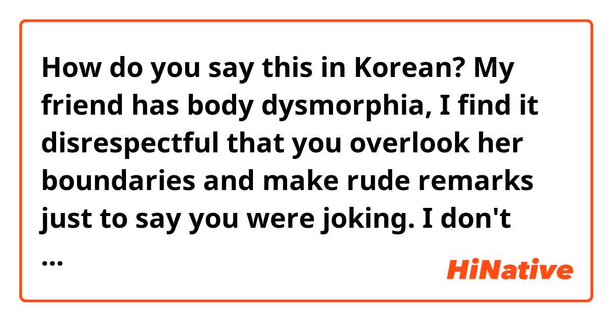 How do you say this in Korean? My friend has body dysmorphia, I find it disrespectful that you overlook her boundaries and make rude remarks just to say you were joking. I don't want to be impolite, but I hope you learn from your mistakes and apologise