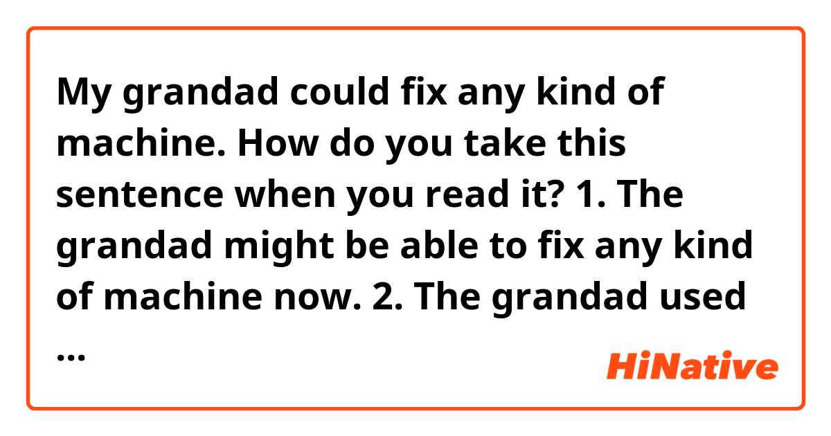 My grandad could fix any kind of machine.

How do you take this sentence when you read it?
1. The grandad might be able to fix any kind of machine now.
2. The grandad used to have the potential to fix any kind of machine, but not anymore.
3. other