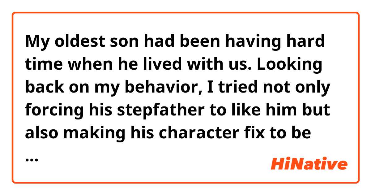 My oldest son had been having hard time when he lived with us. 
Looking back on my behavior, I tried not only forcing his stepfather to like him but also making his character fix to be loved. 
I regret it very much. 

Is this writing correct grammatically?