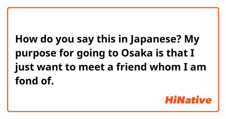 How do you say this in Japanese? My purpose for going to Osaka is that I just want to meet a friend whom I am fond of.