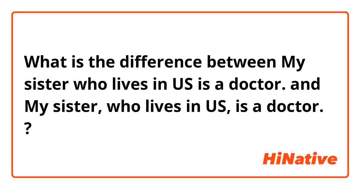 What is the difference between My sister who lives in US is a doctor. and My sister, who lives in US, is a doctor. ?