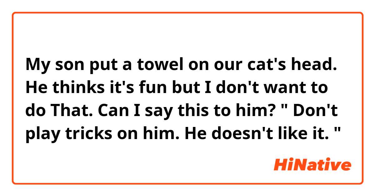 My son put a towel on our cat's head.  He thinks it's fun but I don't want to do That.  Can I say this to him?  " Don't play tricks on him.  He doesn't like it. "