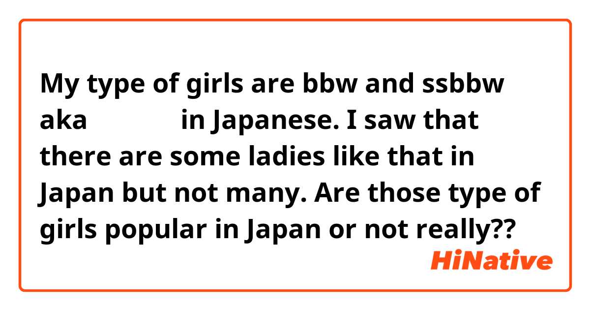 My type of girls are bbw and ssbbw aka ぽっちゃり in Japanese.  I saw that there are some ladies like that in Japan but not many.

Are those type of girls popular in Japan or not really?? 