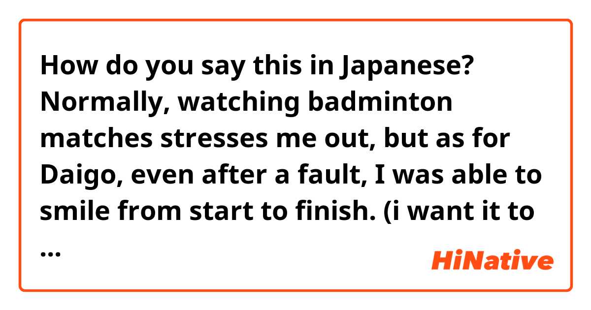 How do you say this in Japanese? Normally, watching badminton matches stresses me out, but as for Daigo, even after a fault, I was able to smile from start to finish. (i want it to sound casual)