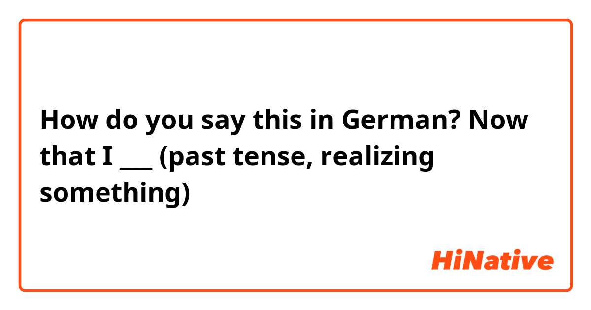 How do you say this in German? Now that I ___ (past tense, realizing something)