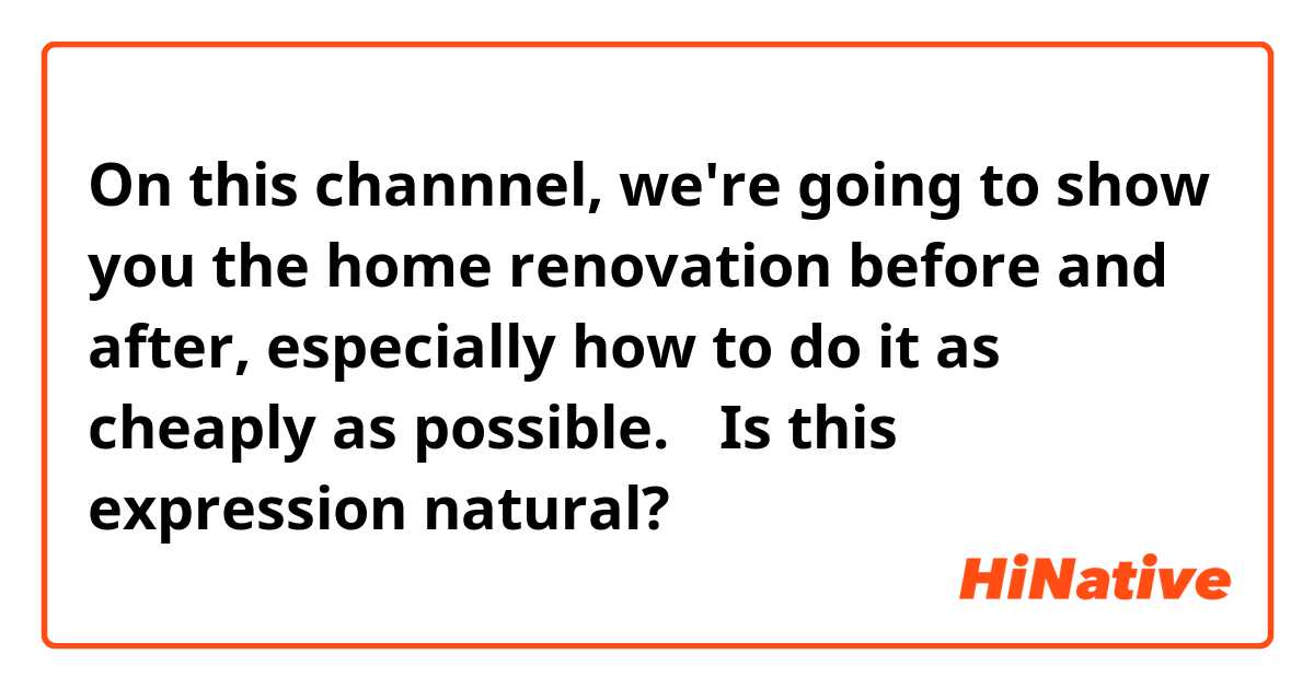 On this channnel, we're going to show you the home renovation before and after, especially how to do it as cheaply as possible.

↑Is this expression natural?