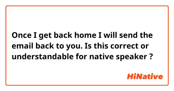 Once I get back home I will send the email back to you. 

Is this correct or understandable for native speaker ?