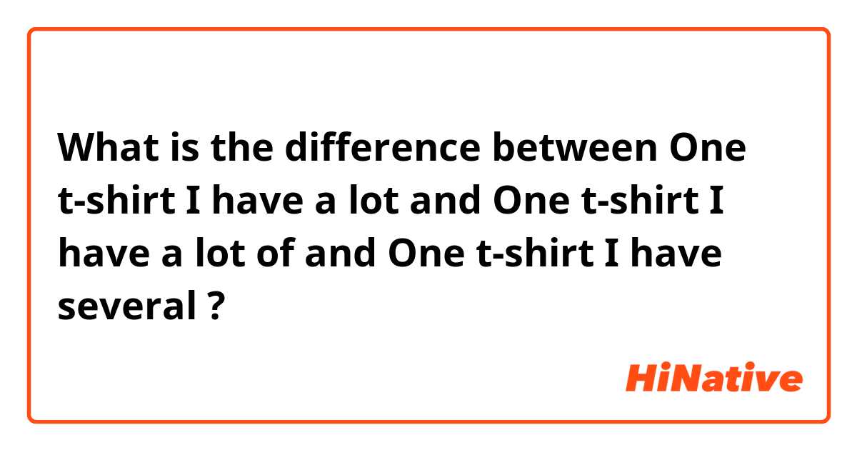 What is the difference between One t-shirt I have a lot and One t-shirt I have a lot of and One t-shirt I have several  ?