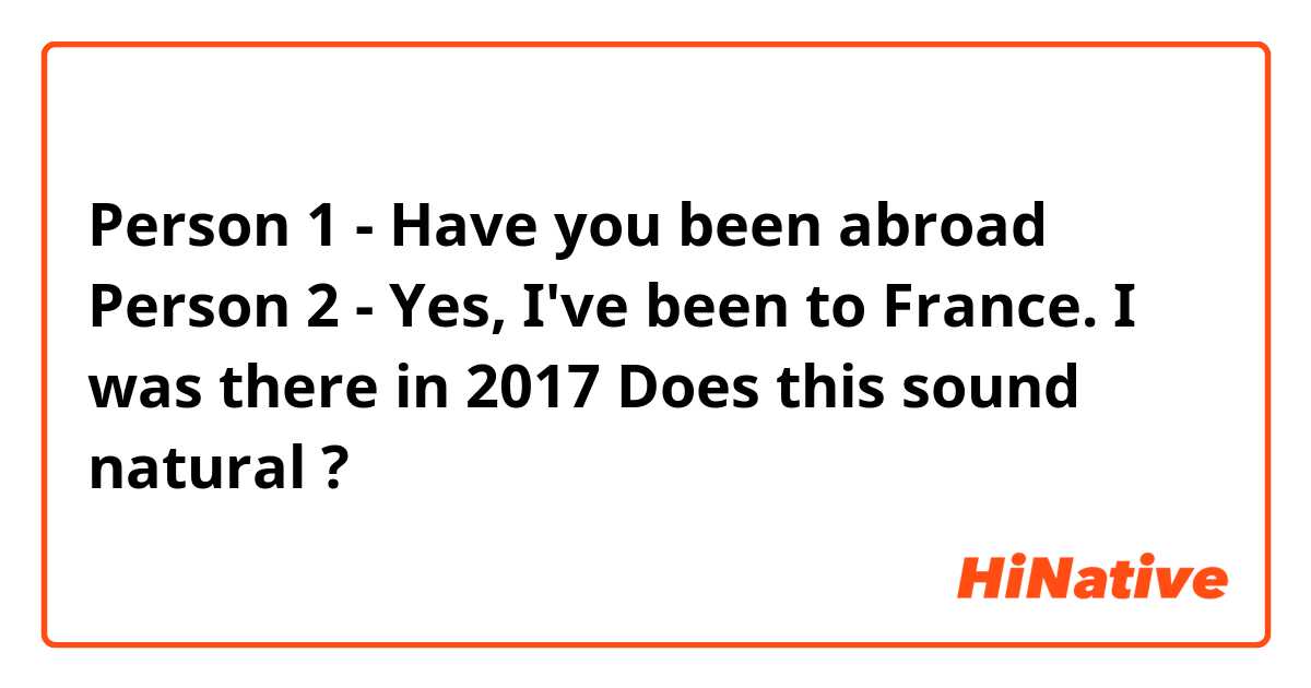 Person 1 - Have you been abroad 
Person 2 - Yes, I've been to France. I was there in 2017

Does this sound natural ❔? 