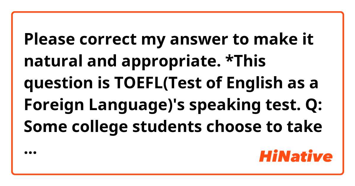 Please correct my answer to make it natural and appropriate.
*This question is TOEFL(Test of English as a Foreign Language)'s speaking test.

Q: 
Some college students choose to take courses in a variety of subject areas in order to get a broad education. Others choose to focus on a single subject area in order to have a deeper understanding of that area. Which approach to course selection do you think is better for students and why?

A:
I think the students choose to take courses in a variety of subject areas are better. Most college students are majoring a certain subject, but few students can predict their occupation after graduation. They should study a lot of areas apart from their majoring except for people who can precisely expect their future. So, no matter how much knowledge they will get, they can have it too much. Also, the knowledge apart from the major subject often helps the major one.
