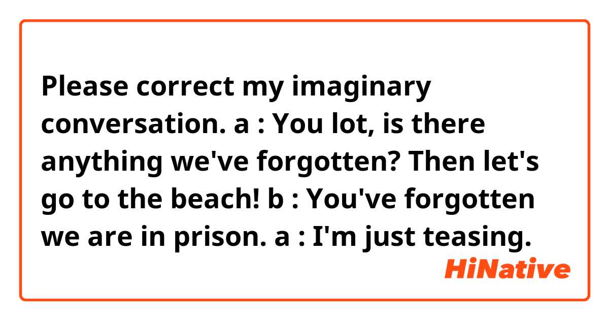 Please correct my imaginary conversation.

a : You lot, is there anything we've forgotten? 
Then let's go to the beach! 
b : You've forgotten we are in prison.
a : I'm just teasing.