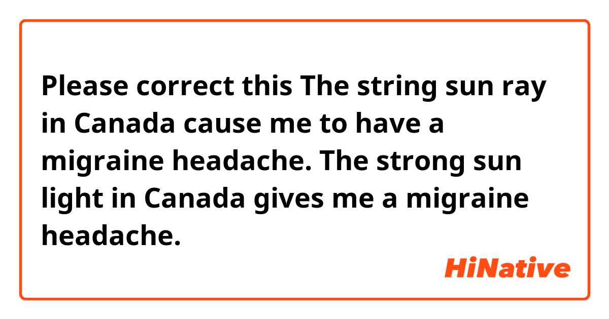 Please correct this

The string sun ray in Canada cause me to have a migraine headache.

The strong sun light in Canada gives me a migraine headache. 