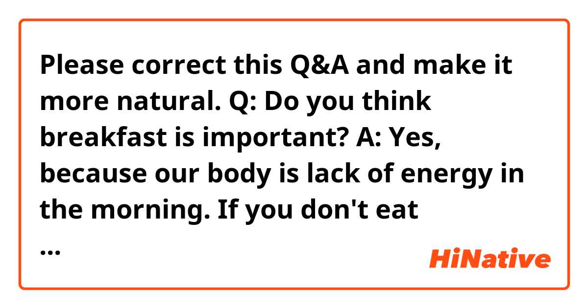 Please correct this Q&A and make it more natural.

Q: Do you think breakfast is important?

A: Yes, because our body is lack of energy in the morning. If you don't eat breakfast, your performance will remarkably decrease before noon. So eating breakfast is necessary to start your day energetically.