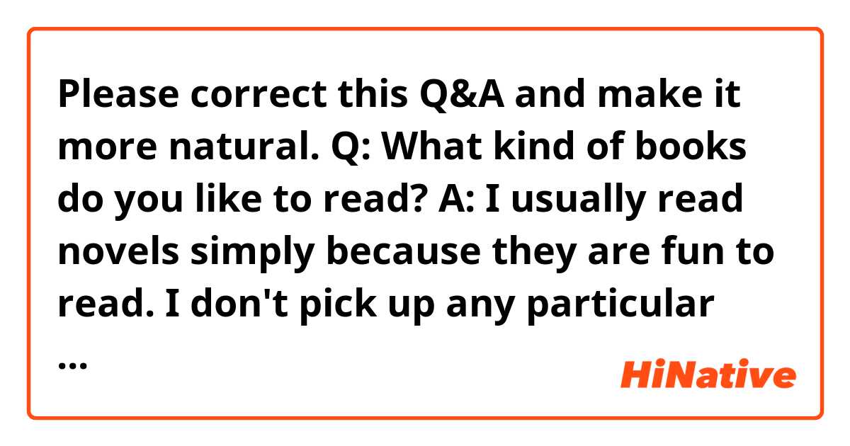 Please correct this Q&A and make it more natural.

Q: What kind of books do you like to read?

A: I usually read novels simply because they are fun to read. I don't pick up any particular genre. I also enjoy reading academic books because they stimulate my curiosity.