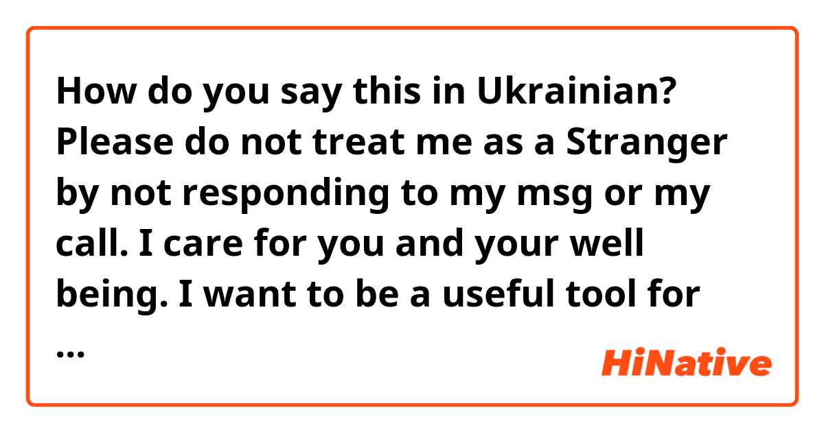 How do you say this in Ukrainian? Please do not treat me as a Stranger by not responding to my msg or my call. I care for you and your well being. I want to be a useful tool for you in achieving your goals in life.
