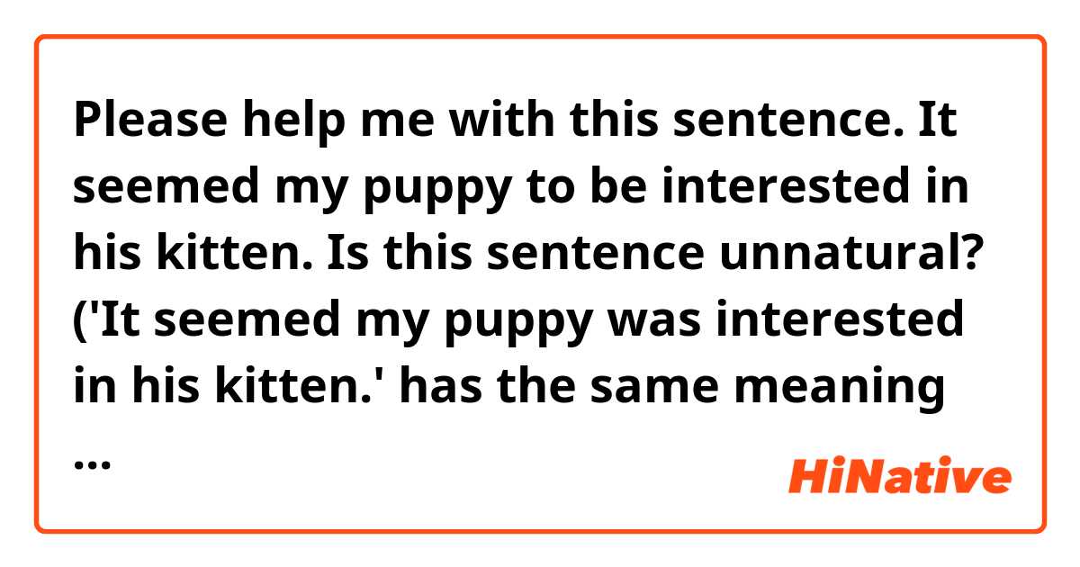 Please help me with this sentence.

It seemed my puppy to be interested in his kitten.

Is this sentence unnatural? ('It seemed my puppy was interested in his kitten.'  has the same meaning as this sentence?)