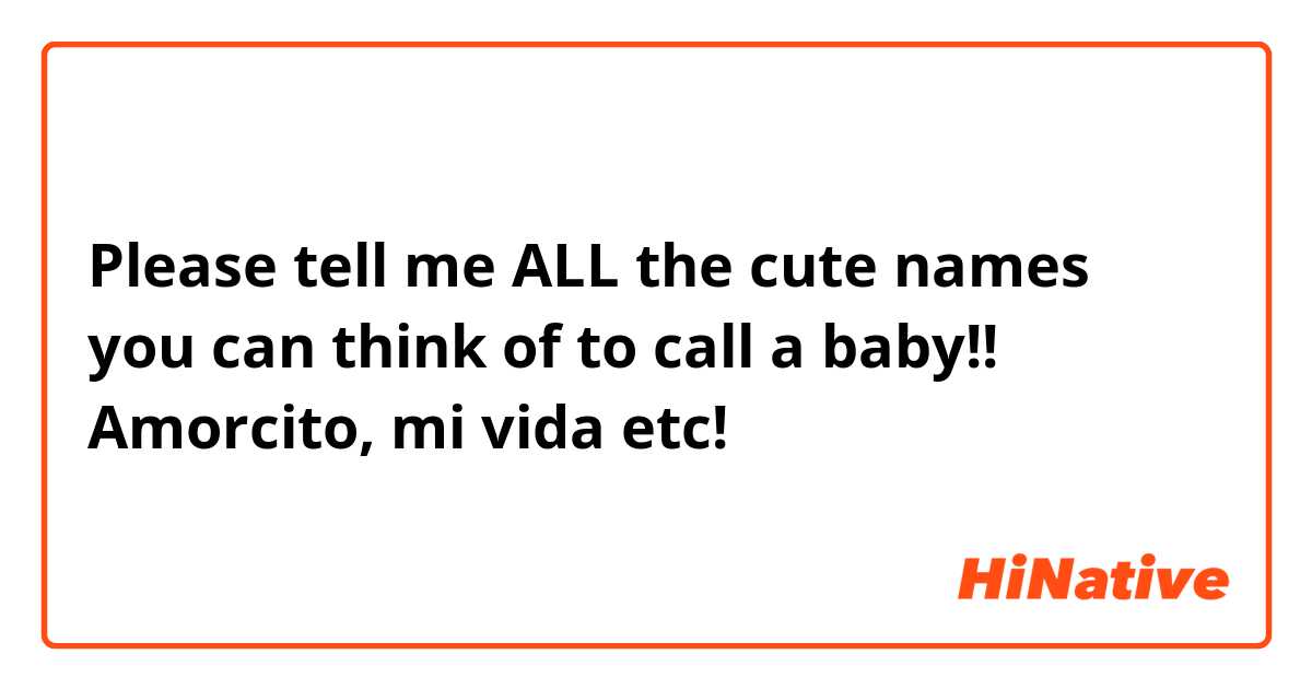 Please tell me ALL the cute names you can think of to call a baby!! Amorcito, mi vida etc!