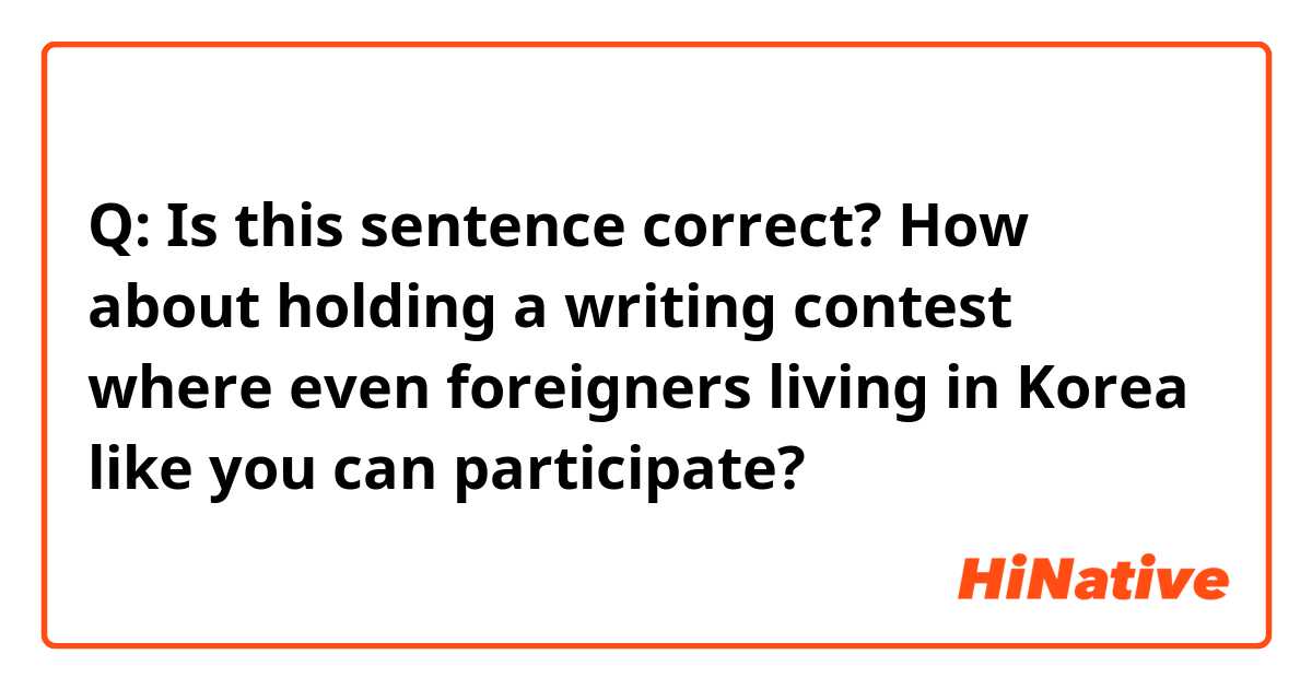 Q: Is this sentence correct?

How about holding a writing contest where even foreigners living in Korea like you can participate?

