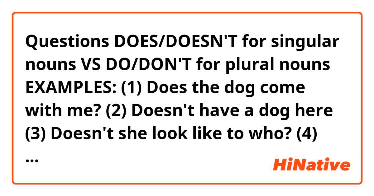 Questions 🇬🇧🇺🇸 DOES/DOESN'T for singular nouns  VS DO/DON'T for plural nouns EXAMPLES: (1) Does the dog come with me? (2) Doesn't have a dog here (3) Doesn't she look like to who? (4) Does for you (5) Doesn't tell my mum VS (1) Do the people come from the UK? (2) Do the dog and cat come from the UK? (3) Do it now (4) Don't have dog and cat here (5) Don't like the dog groups. Are they all correct?. 