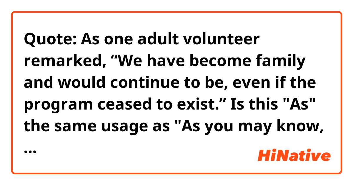 Quote: As one adult volunteer remarked, “We have become family and would continue to be, even if the program ceased to exist.” Is this "As" the same usage as "As you may know, I left the company last month."?