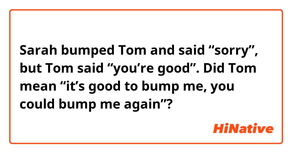 Sarah bumped Tom and said “sorry”, but Tom said “you’re good”. Did Tom mean “it’s good to bump me, you could bump me again”?