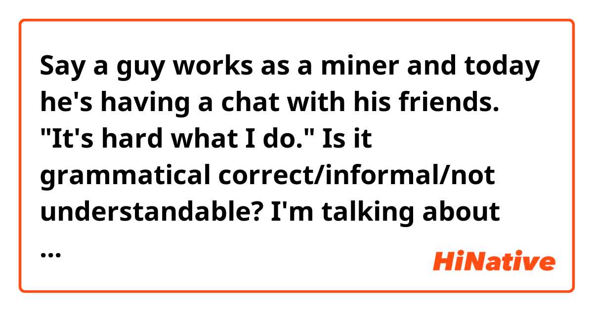 Say a guy works as a miner and today he's having a chat with his friends.
"It's hard what I do."
Is it grammatical correct/informal/not understandable?

I'm talking about the it's..... what. If the example sentence isn't correct, please provide me with some of your examples.

Thanks in advance.