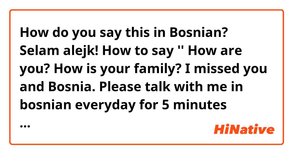 How do you say this in Bosnian? Selam alejk! How to say '' How are you? How is your family? I missed you and Bosnia. Please talk with me in bosnian everyday for 5 minutes through whatsapp. (im sending this mess2to my girlfriend sestra i mean) 