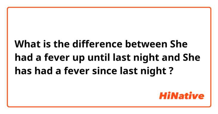 What is the difference between She had a fever up until last night  and She has had a fever since last night  ?