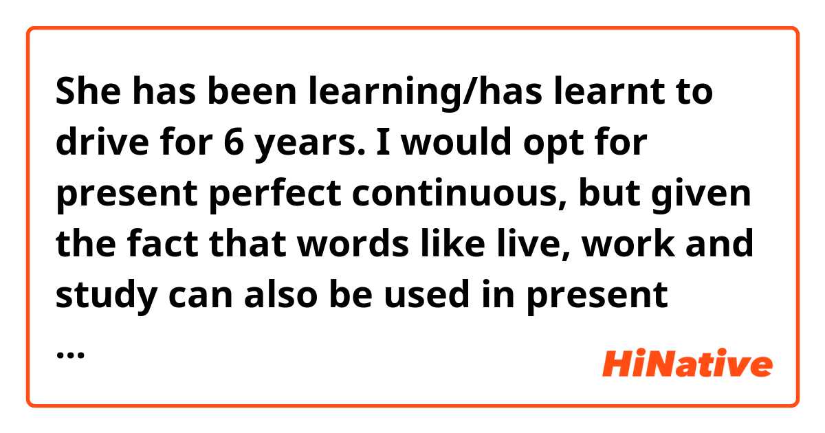 She has been learning/has learnt to drive for 6 years.

I would opt for present perfect continuous, but given the fact that words like live, work and study can also be used in present perfect with the same meaning, can we say She has learnt to drive?