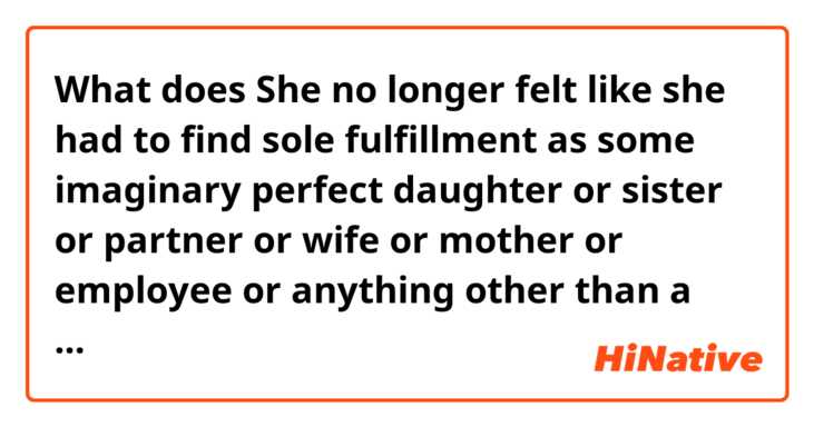 What does She no longer felt like she had to find sole fulfillment as some imaginary perfect daughter or sister or partner or wife or mother or employee or anything other than a human being, orbiting her own purpose, and answerable to herself mean?