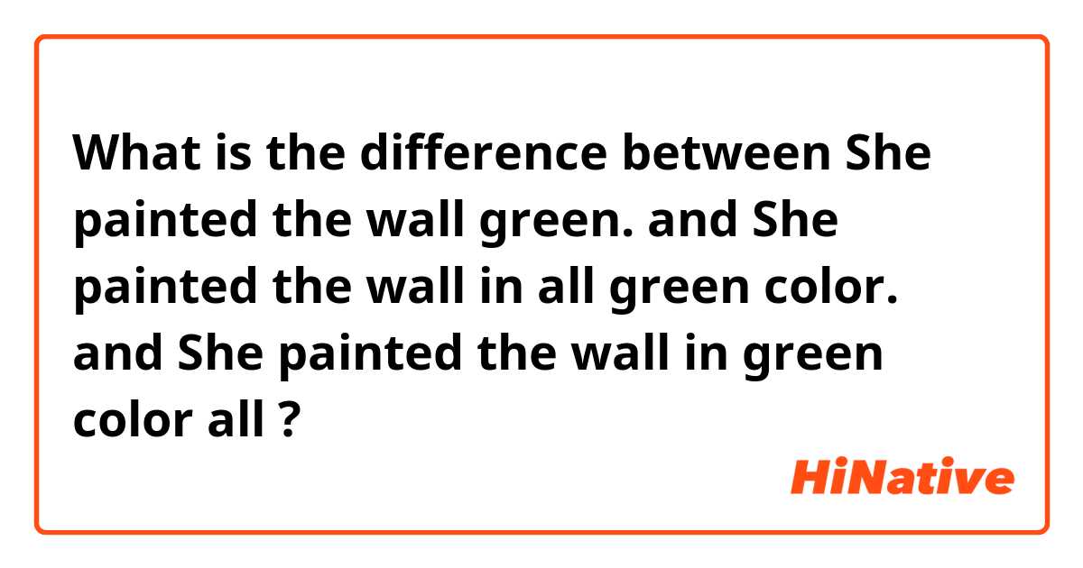 What is the difference between She painted the wall green. and She painted the wall in all green color. and She painted the wall in green color all ?