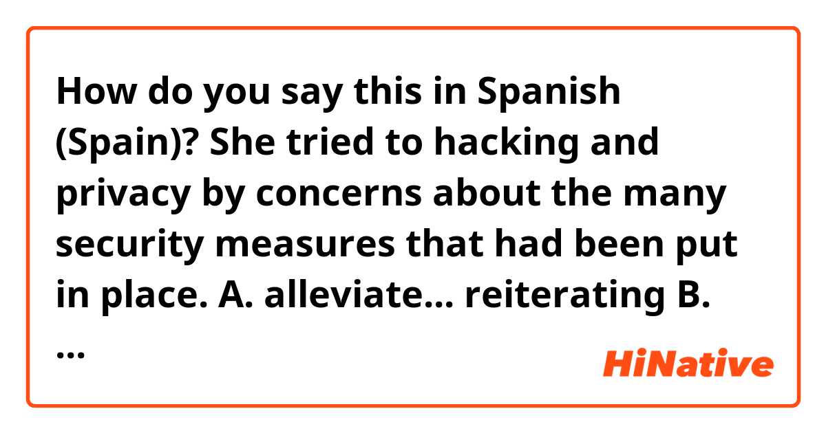 How do you say this in Spanish (Spain)? She tried to
hacking and privacy by
concerns about
the
many security measures that had been
put in place.

A. alleviate... reiterating

B. reconcile... delineating

C. dissipate... refuting

D. abate ... downplaying

E. redirect... sustaining