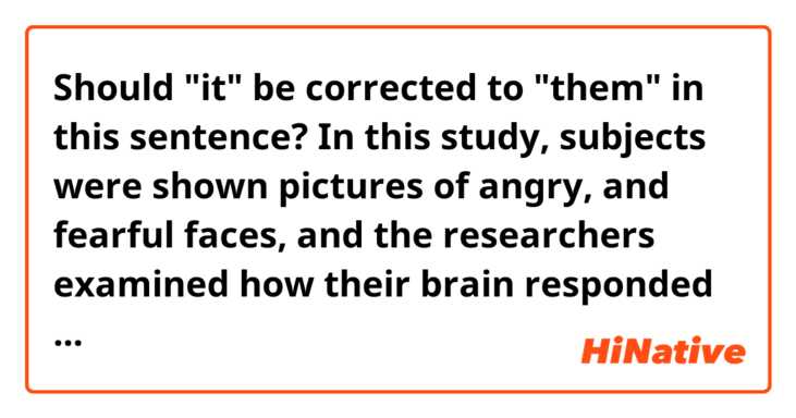 Should "it" be corrected to "them" in this sentence?

In this study, subjects were shown pictures of angry, and fearful faces, and the researchers examined how their brain responded to IT.

Thank you! :)