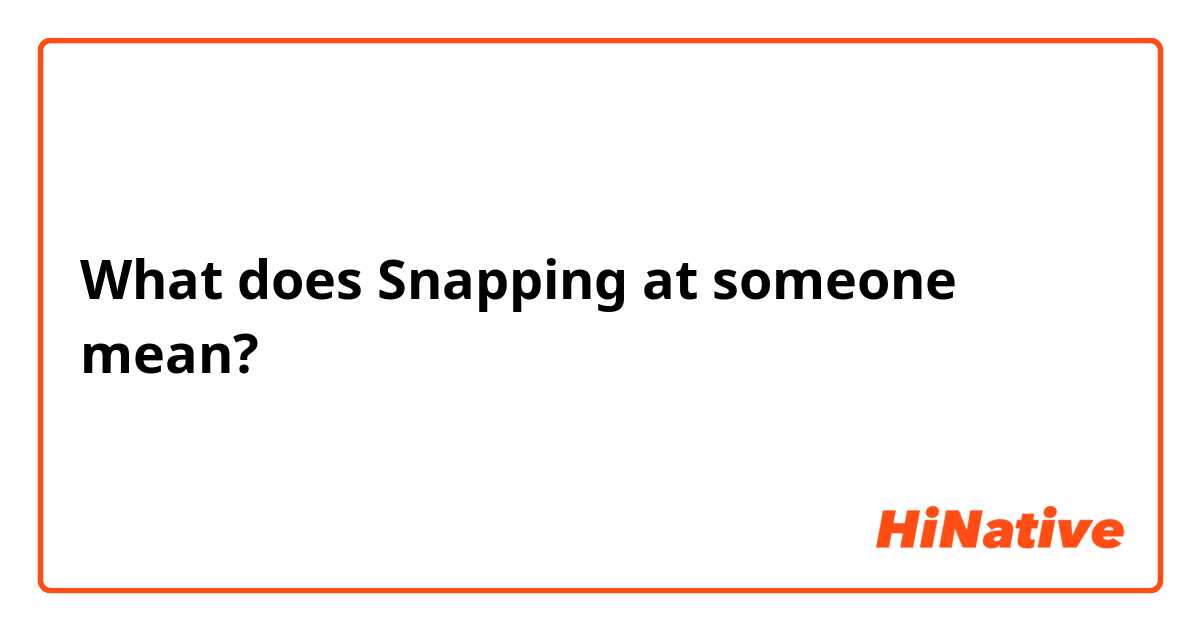 What does Snapping at someone  mean?