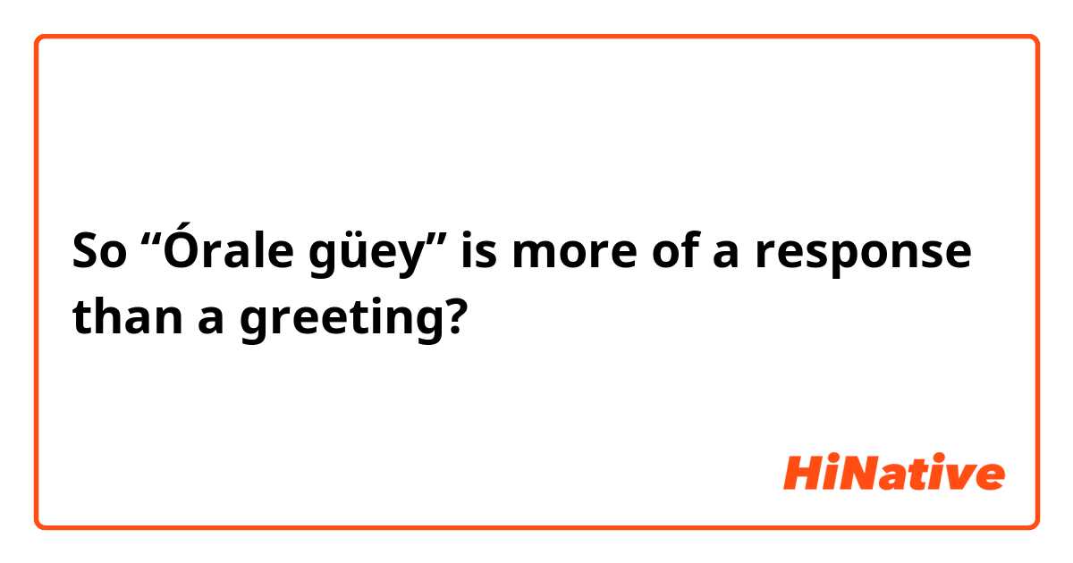 So “Órale güey” is more of a response than a greeting?