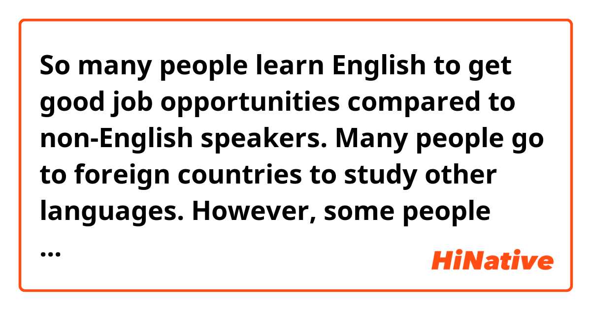  So many people learn English to get good job opportunities compared to non-English speakers.
Many people go to foreign countries to study other languages. However, some people learn English in each person’s country using online communication apps.

is this sentence natural?

