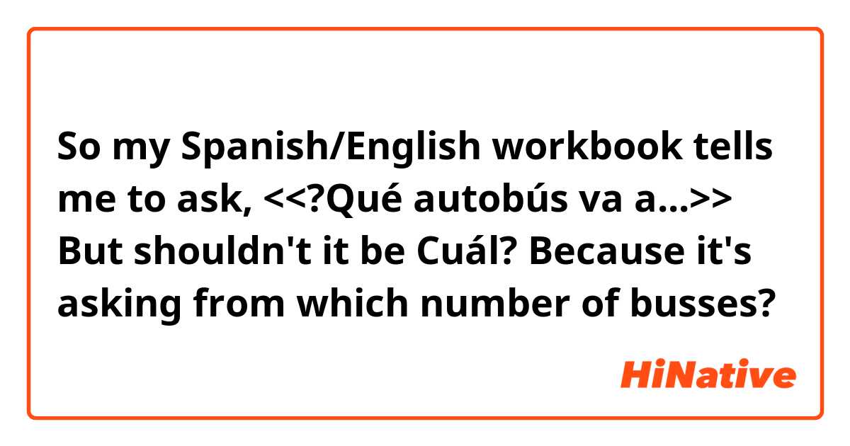 So my Spanish/English workbook tells me to ask, <<?Qué autobús va a...>> But shouldn't it be Cuál? Because it's asking from which number of busses?