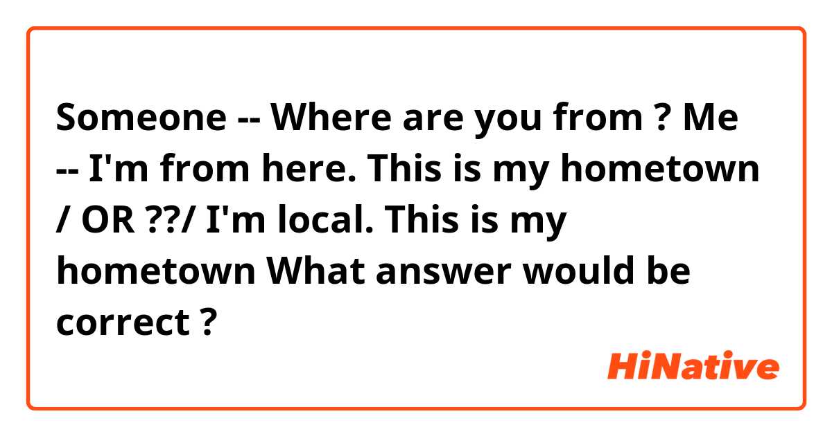Someone -- Where are you from ?
Me -- I'm from here. This is my hometown / OR ??/  I'm local. This is my hometown

What answer would be correct ? 
