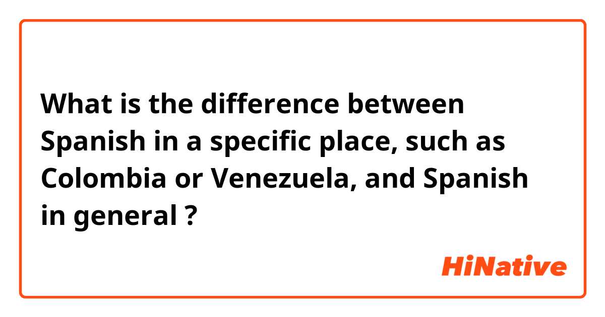 What is the difference between Spanish in a specific place, such as Colombia or Venezuela,  and Spanish in general ?