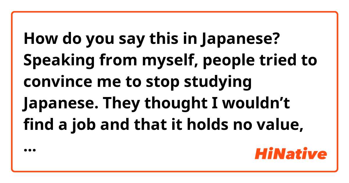 How do you say this in Japanese? Speaking from myself, people tried to convince me to stop studying Japanese. They thought I wouldn’t find a job and that it holds no value, but I’m very glad I decided to continue studying

友達に伝えたいので、タメ口でいいです
