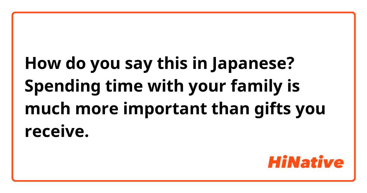 How do you say this in Japanese? Spending time with your family is much more important than gifts you receive.