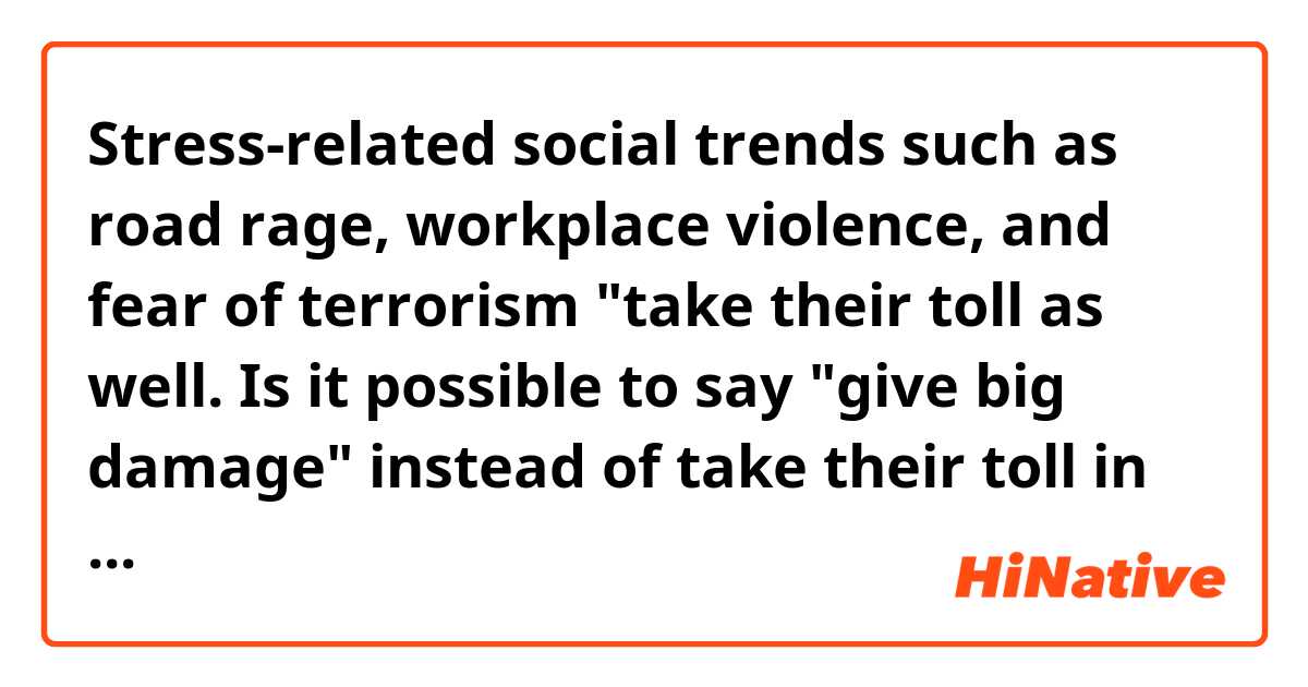 Stress-related social trends such as road rage, workplace violence, and fear of terrorism "take their toll as well.
Is it possible to say "give big damage" instead of take their toll in this context?

