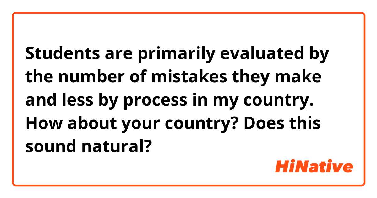 Students are primarily evaluated by the number of mistakes they make and less by process in my country.  How about your country?

Does this sound natural?