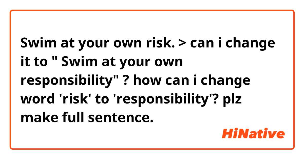 Swim at your own risk.
> can i change it to " Swim at your own responsibility" ?

how can i change word 'risk' to 'responsibility'?
plz make full sentence.